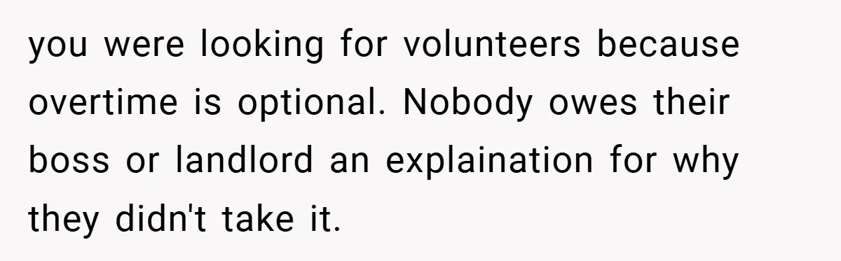 you were looking for volunteers because overtime is optional. Nobody owes their boss or landlord an explaination for why they didn't take it.