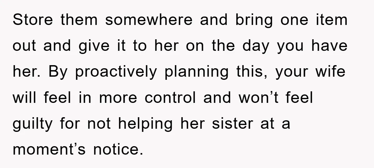 Store them somewhere and bring one item out and give it to her on the day you have her. By proactively planning this, your wife will feel in more control...