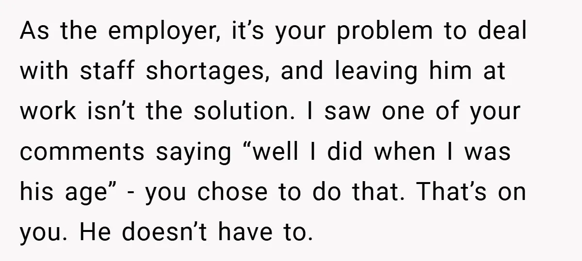 As the employer, it’s your problem to deal with staff shortages, and leaving him at work isn’t the solution. I saw one of your comments saying “well I did when...