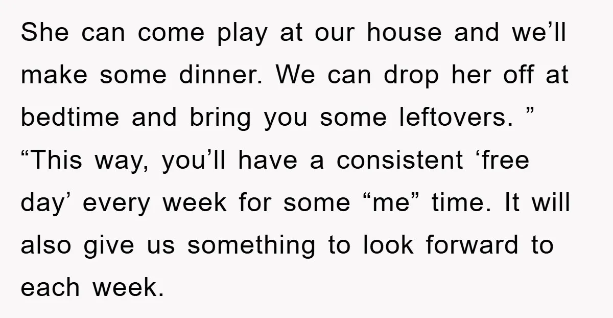 She can come play at our house and we’ll make some dinner. We can drop her off at bedtime and bring you some leftovers. ” “This way, you’ll have a...