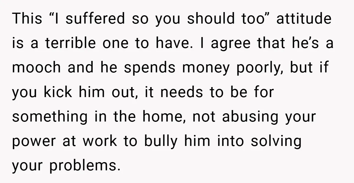 This “I suffered so you should too” attitude is a terrible one to have. I agree that he’s a mooch and he spends money poorly, but if you kick him...