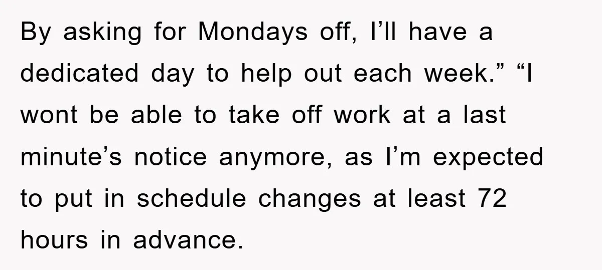 By asking for Mondays off, I’ll have a dedicated day to help out each week.” “I wont be able to take off work at a last minute’s notice anymore, as...
