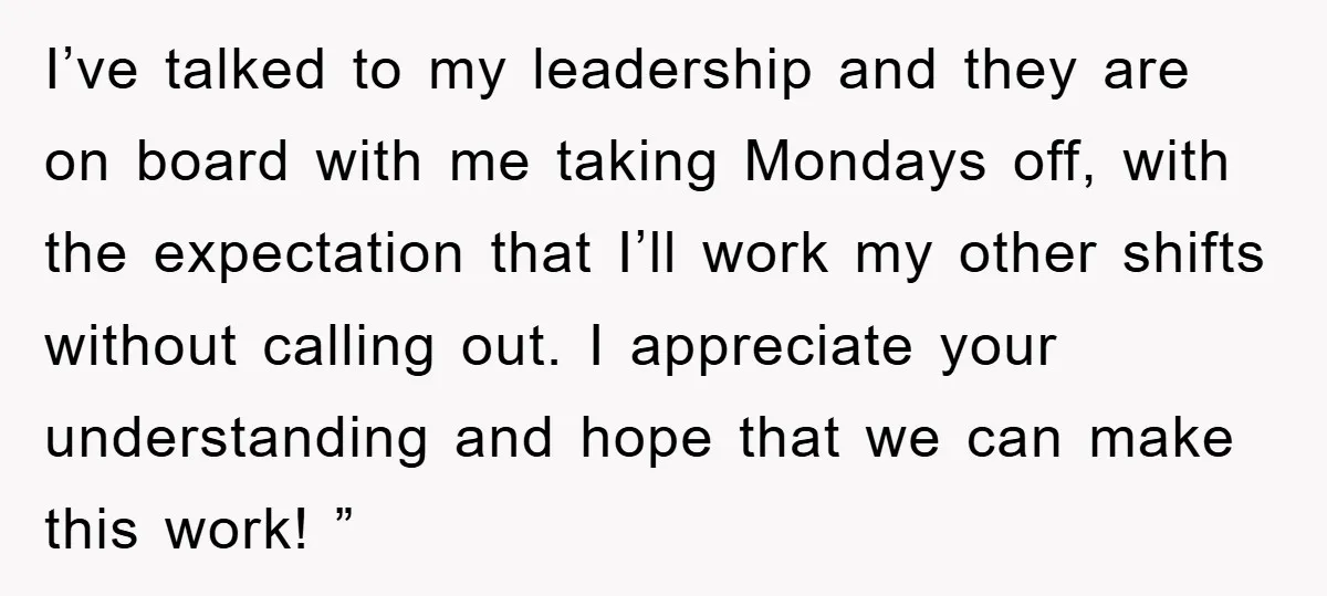 I’ve talked to my leadership and they are on board with me taking Mondays off, with the expectation that I’ll work my other shifts without calling out. I appreciate your...