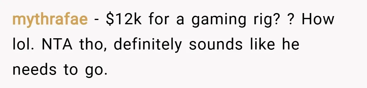 mythrafae − $12k for a gaming rig? ? How lol. NTA tho, definitely sounds like he needs to go.