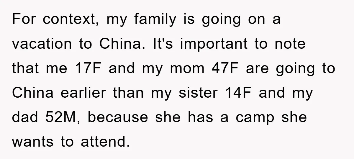 For context, my family is going on a vacation to China. It's important to note that me 17F and my mom 47F are going to China earlier than my sister...