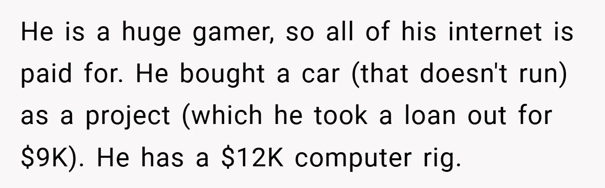 He is a huge gamer, so all of his internet is paid for. He bought a car (that doesn't run) as a project (which he took a loan out for...