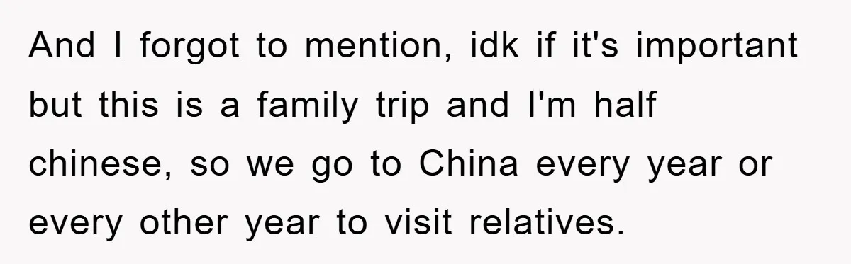 And I forgot to mention, idk if it's important but this is a family trip and I'm half chinese, so we go to China every year or every other year...
