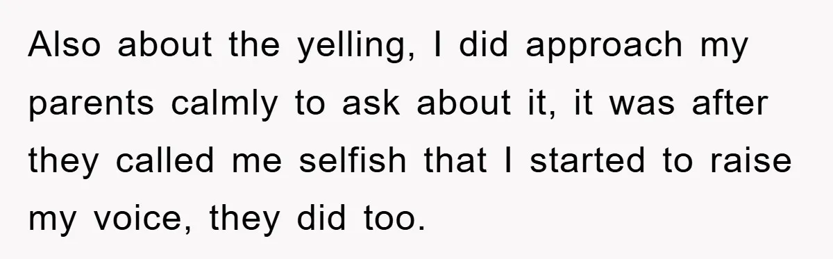 Also about the yelling, I did approach my parents calmly to ask about it, it was after they called me selfish that I started to raise my voice, they did...