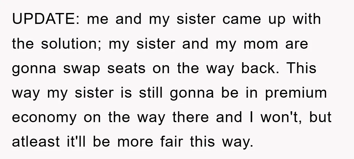 UPDATE: me and my sister came up with the solution; my sister and my mom are gonna swap seats on the way back. This way my sister is still gonna...