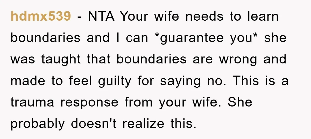 hdmx539 − NTA Your wife needs to learn boundaries and I can *guarantee you* she was taught that boundaries are wrong and made to feel guilty for saying no. This...
