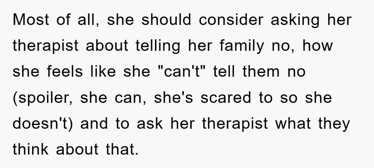 Most of all, she should consider asking her therapist about telling her family no, how she feels like she "can't" tell them no (spoiler, she can, she's scared to so...