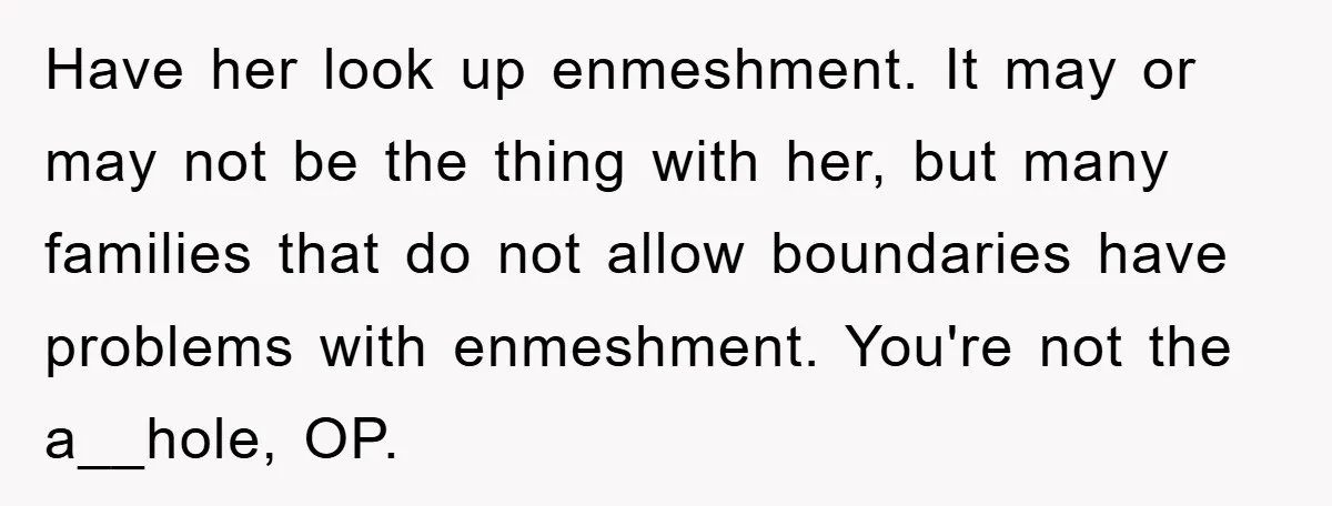 Have her look up enmeshment. It may or may not be the thing with her, but many families that do not allow boundaries have problems with enmeshment. You're not the...