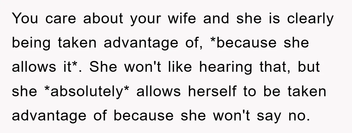 You care about your wife and she is clearly being taken advantage of, *because she allows it*. She won't like hearing that, but she *absolutely* allows herself to be taken...