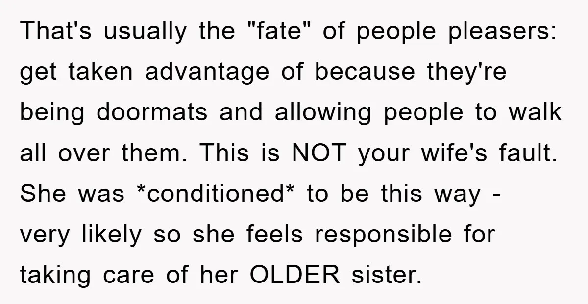 That's usually the "fate" of people pleasers: get taken advantage of because they're being doormats and allowing people to walk all over them. This is NOT your wife's fault. She...