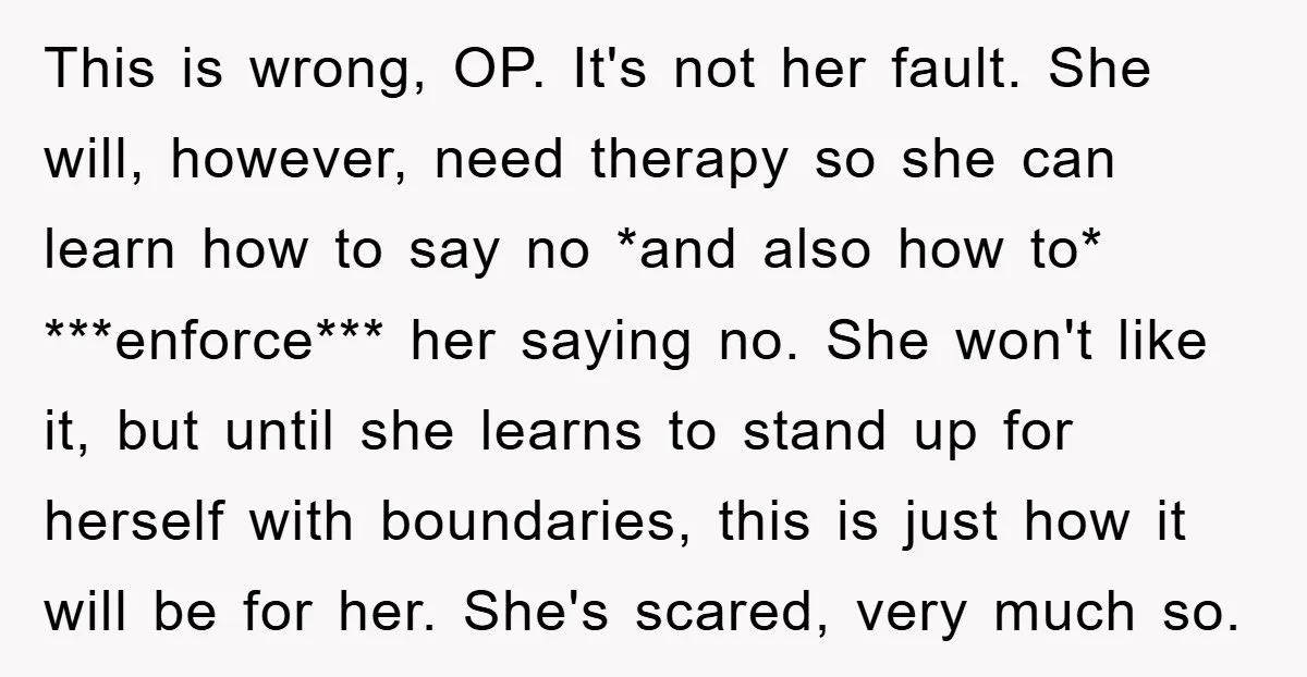 This is wrong, OP. It's not her fault. She will, however, need therapy so she can learn how to say no *and also how to* ***enforce*** her saying no. She...