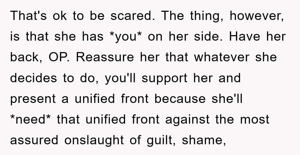 That's ok to be scared. The thing, however, is that she has *you* on her side. Have her back, OP. Reassure her that whatever she decides to do, you'll support...