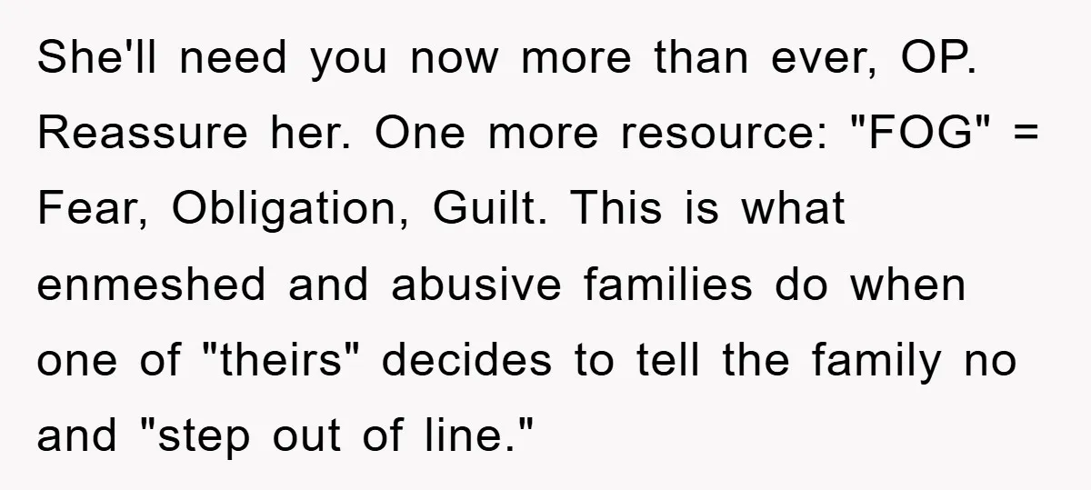 She'll need you now more than ever, OP. Reassure her. One more resource: "FOG" = Fear, Obligation, Guilt. This is what enmeshed and abusive families do when one of "theirs"...