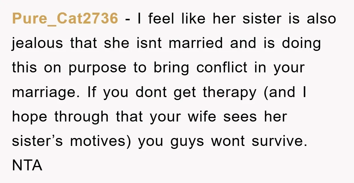 Pure_Cat2736 − I feel like her sister is also jealous that she isnt married and is doing this on purpose to bring conflict in your marriage. If you dont get...