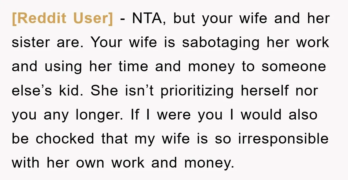 [Reddit User] − NTA, but your wife and her sister are. Your wife is sabotaging her work and using her time and money to someone else’s kid. She isn’t prioritizing...