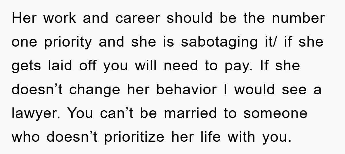 Her work and career should be the number one priority and she is sabotaging it/ if she gets laid off you will need to pay. If she doesn’t change her...