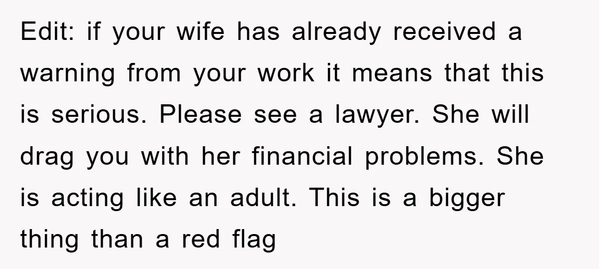 Edit: if your wife has already received a warning from your work it means that this is serious. Please see a lawyer. She will drag you with her financial problems....