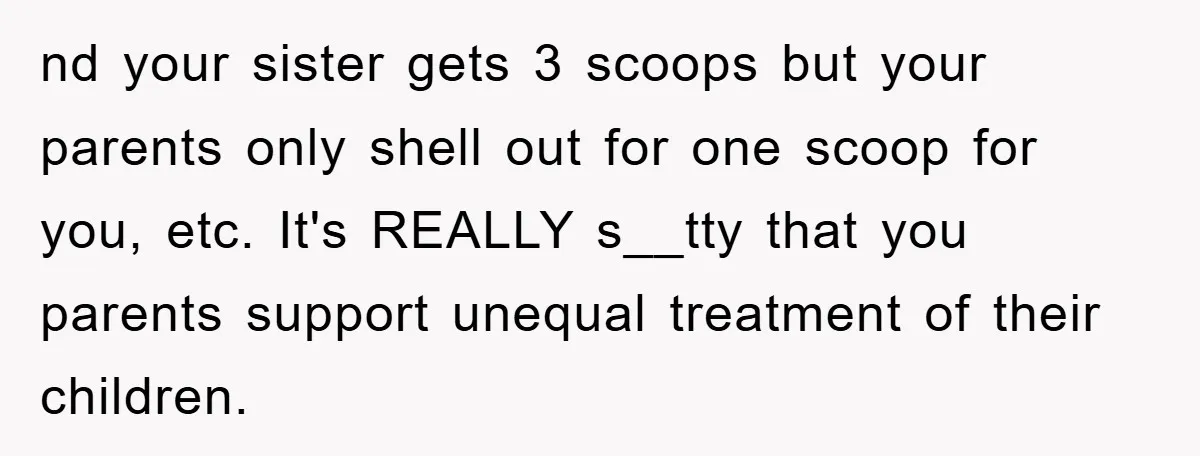 nd your sister gets 3 scoops but your parents only shell out for one scoop for you, etc. It's REALLY s__tty that you parents support unequal treatment of their children.