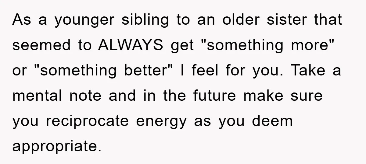As a younger sibling to an older sister that seemed to ALWAYS get "something more" or "something better" I feel for you. Take a mental note and in the future...