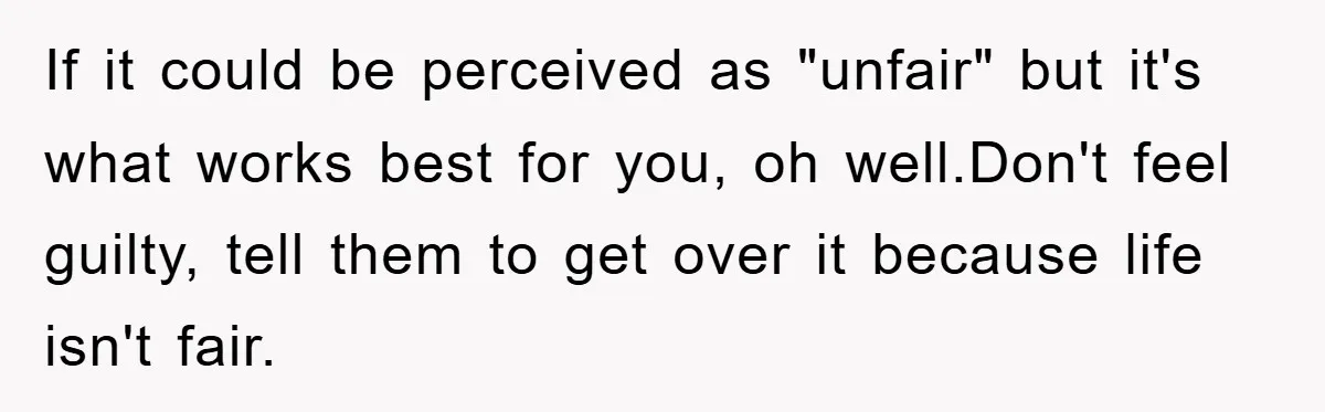 If it could be perceived as "unfair" but it's what works best for you, oh well.Don't feel guilty, tell them to get over it because life isn't fair.