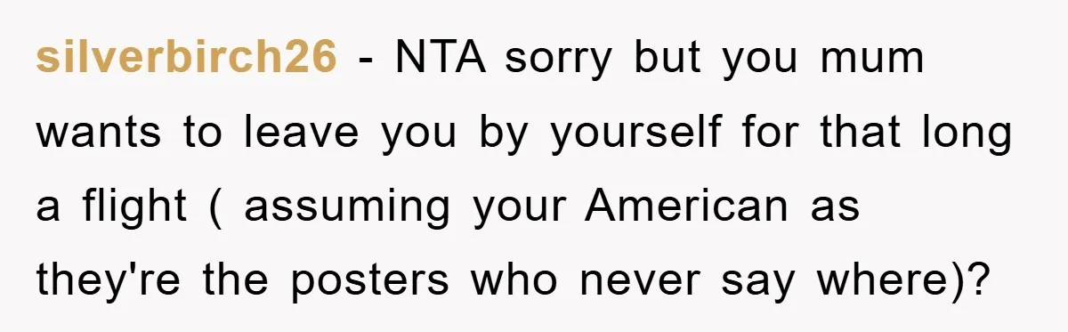 silverbirch26 − NTA sorry but you mum wants to leave you by yourself for that long a flight ( assuming your American as they're the posters who never say where)?