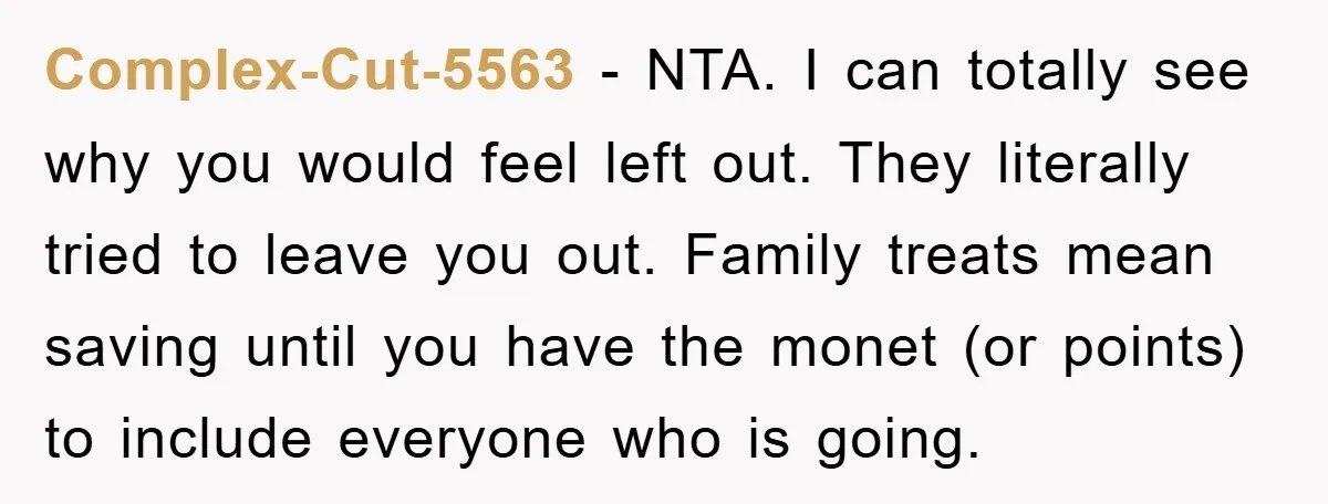 Complex-Cut-5563 − NTA. I can totally see why you would feel left out. They literally tried to leave you out. Family treats mean saving until you have the monet (or...