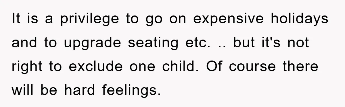 It is a privilege to go on expensive holidays and to upgrade seating etc. .. but it's not right to exclude one child. Of course there will be hard feelings.