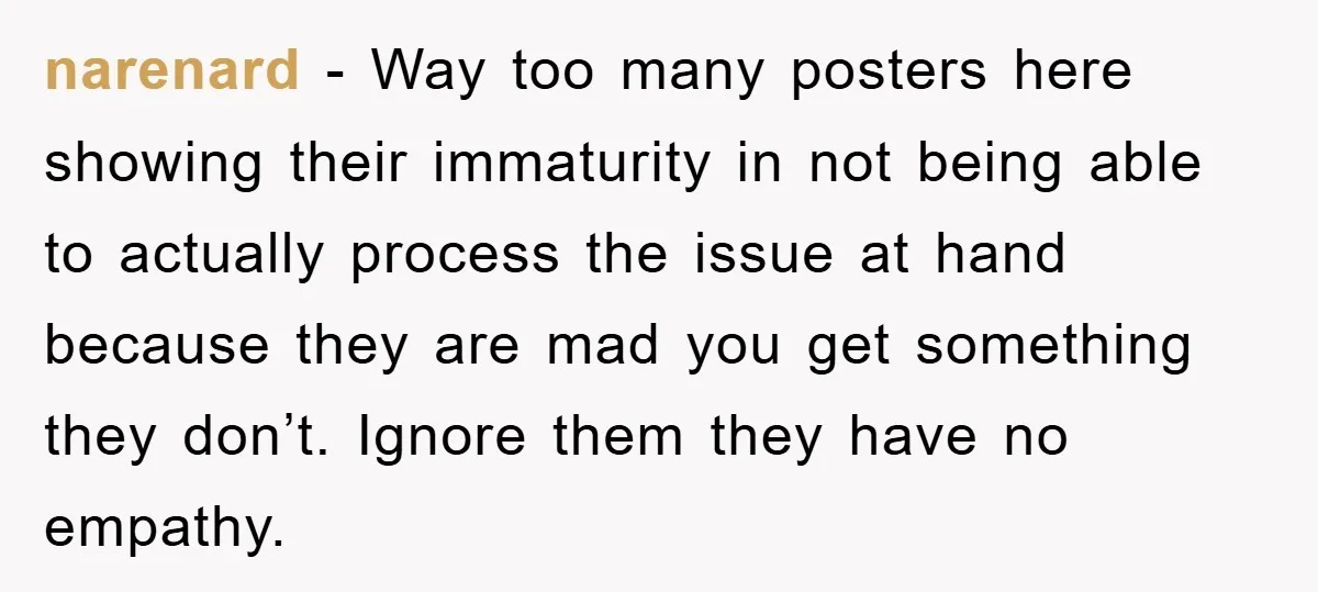 narenard − Way too many posters here showing their immaturity in not being able to actually process the issue at hand because they are mad you get something they don’t....