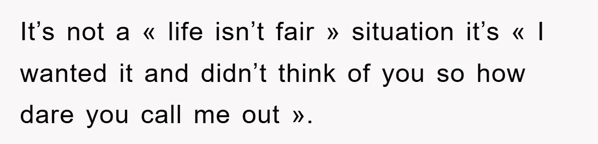 It’s not a « life isn’t fair » situation it’s « I wanted it and didn’t think of you so how dare you call me out ».