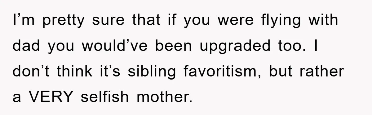 I’m pretty sure that if you were flying with dad you would’ve been upgraded too. I don’t think it’s sibling favoritism, but rather a VERY selfish mother.