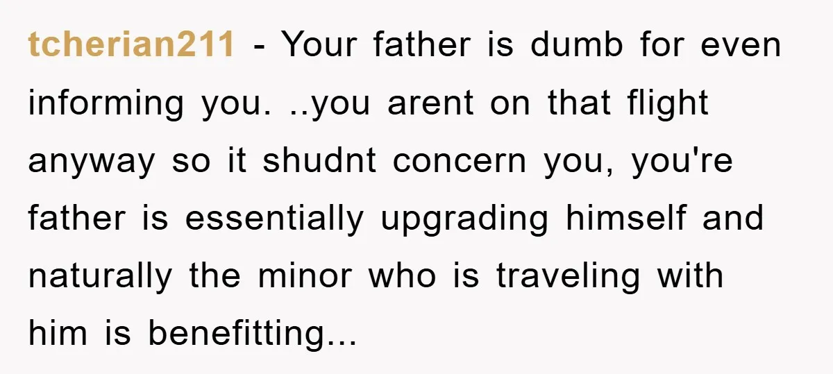 tcherian211 − Your father is dumb for even informing you. ..you arent on that flight anyway so it shudnt concern you, you're father is essentially upgrading himself and naturally the...