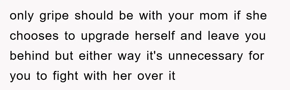 only gripe should be with your mom if she chooses to upgrade herself and leave you behind but either way it's unnecessary for you to fight with her over it