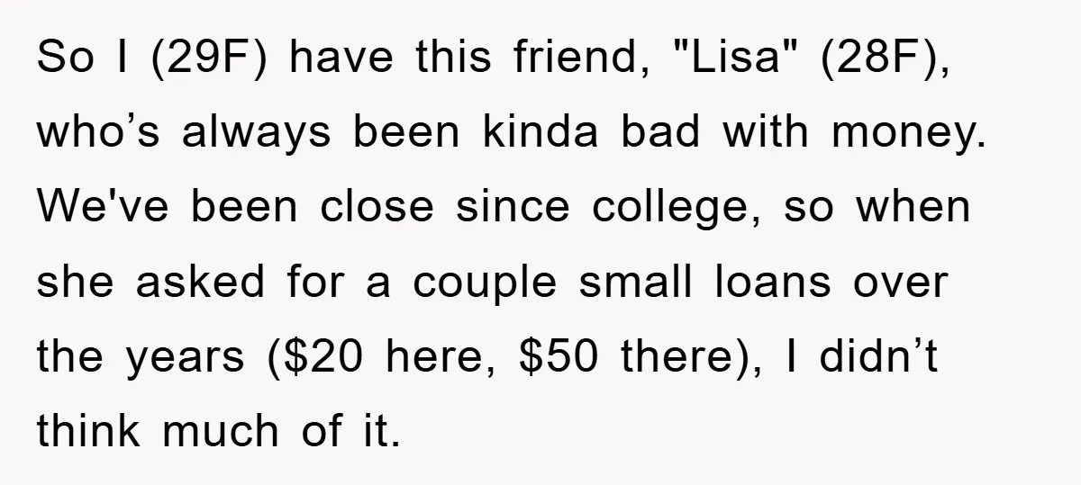 So I (29F) have this friend, "Lisa" (28F), who’s always been kinda bad with money. We've been close since college, so when she asked for a couple small loans over...