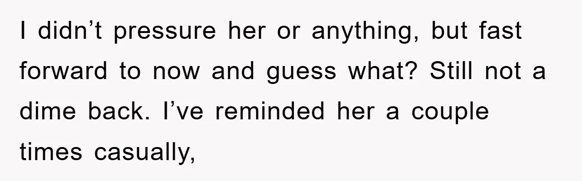 I didn’t pressure her or anything, but fast forward to now and guess what? Still not a dime back. I’ve reminded her a couple times casually,