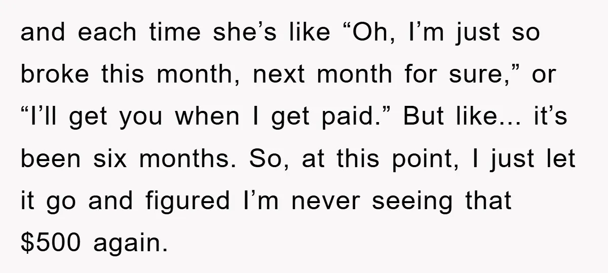 and each time she’s like “Oh, I’m just so broke this month, next month for sure,” or “I’ll get you when I get paid.” But like... it’s been six months....