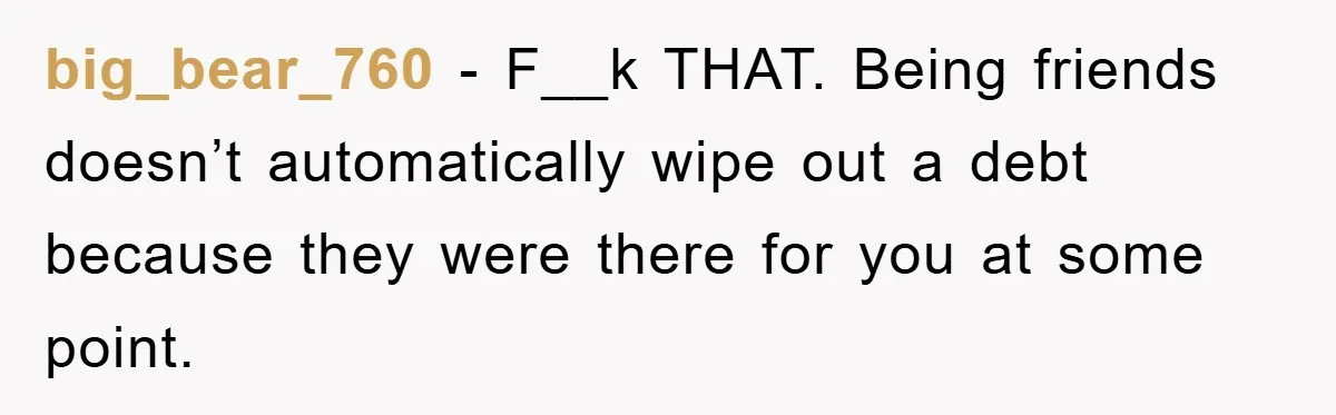 big_bear_760 − F__k THAT. Being friends doesn’t automatically wipe out a debt because they were there for you at some point.