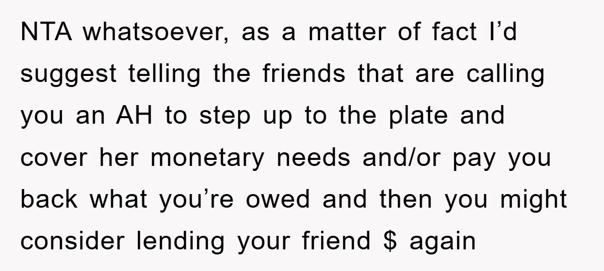NTA whatsoever, as a matter of fact I’d suggest telling the friends that are calling you an AH to step up to the plate and cover her monetary needs and/or...