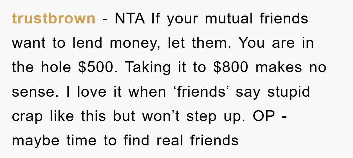 trustbrown − NTA If your mutual friends want to lend money, let them. You are in the hole $500. Taking it to $800 makes no sense. I love it when...