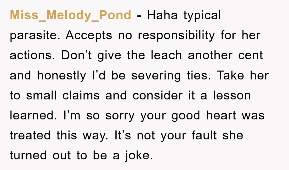 Miss_Melody_Pond − Haha typical parasite. Accepts no responsibility for her actions. Don’t give the leach another cent and honestly I’d be severing ties. Take her to small claims and consider...