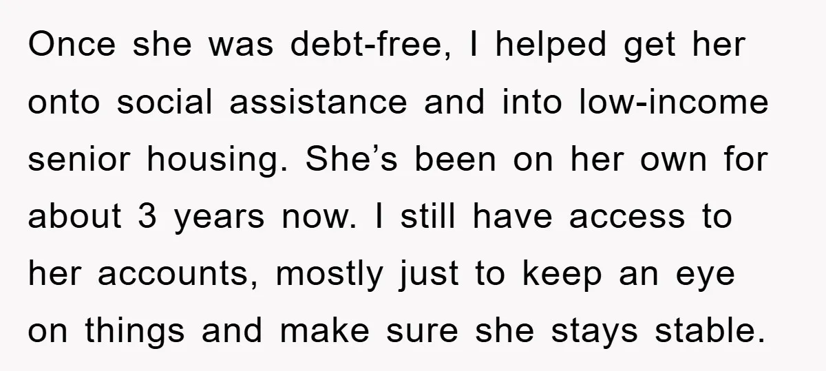 Once she was debt-free, I helped get her onto social assistance and into low-income senior housing. She’s been on her own for about 3 years now. I still have access...