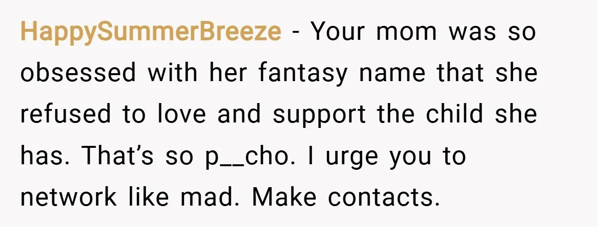 HappySummerBreeze − Your mom was so obsessed with her fantasy name that she refused to love and support the child she has. That’s so p__cho. I urge you to network...