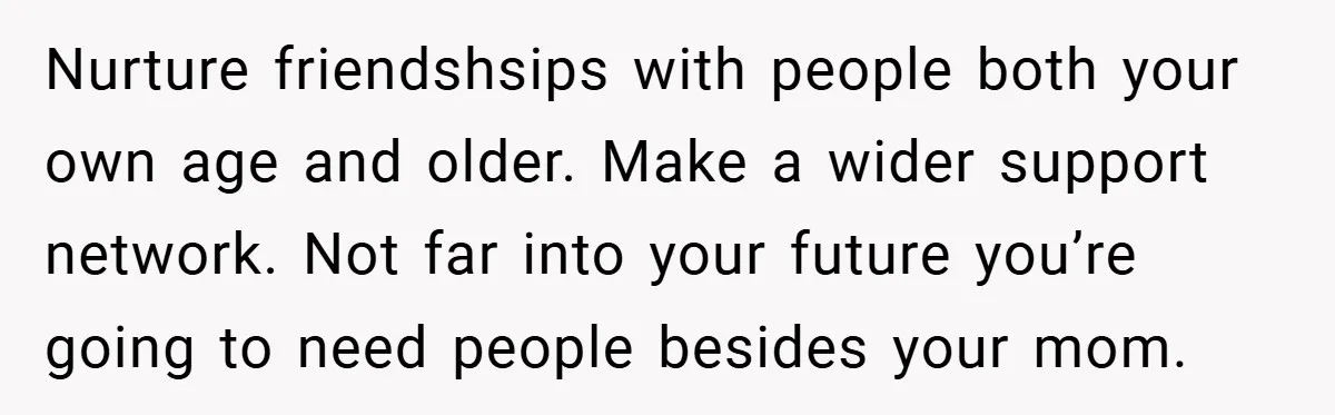 Nurture friendshsips with people both your own age and older. Make a wider support network. Not far into your future you’re going to need people besides your mom.