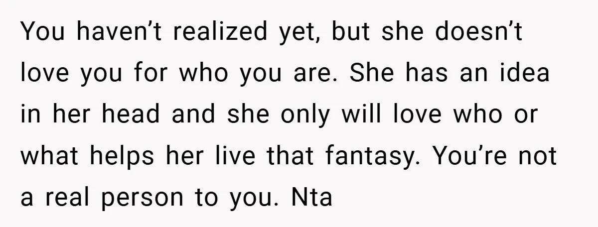 You haven’t realized yet, but she doesn’t love you for who you are. She has an idea in her head and she only will love who or what helps her...