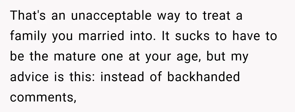 That's an unacceptable way to treat a family you married into. It sucks to have to be the mature one at your age, but my advice is this: instead of...
