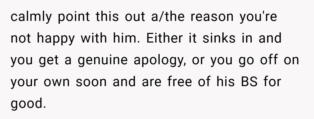 calmly point this out a/the reason you're not happy with him. Either it sinks in and you get a genuine apology, or you go off on your own soon and...
