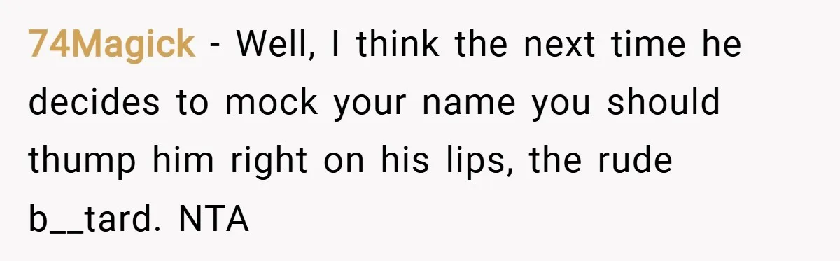74Magick − Well, I think the next time he decides to mock your name you should thump him right on his lips, the rude b__tard. NTA
